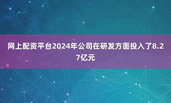 网上配资平台2024年公司在研发方面投入了8.27亿元