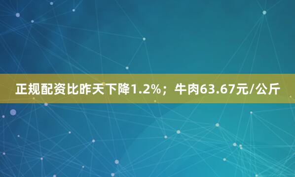 正规配资比昨天下降1.2%；牛肉63.67元/公斤