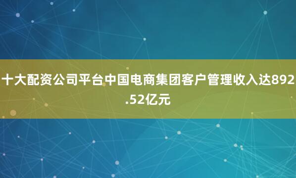 十大配资公司平台中国电商集团客户管理收入达892.52亿元