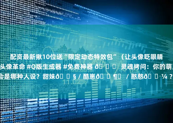 配资最新揪10位送“限定动态特效包”（让头像眨眼睛+飘樱花！）🌸 #AI头像革命 #Q版生成器 #免费神器 🌟 灵魂拷问：你的萌系分身会是哪种人设？甜妹👧 / 酷崽🕶️ / 憨憨🐼 ？ 速来评论区PK！👇发布于：北京市